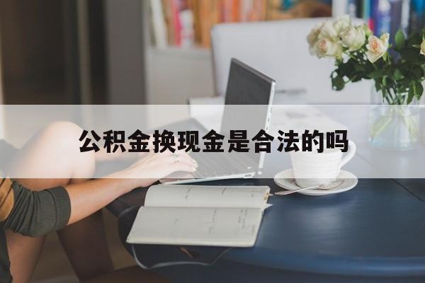 最新公积金换现金是合法的吗方法分析(最方便真实的新昌公积金换现金是合法的吗怎么办方法)