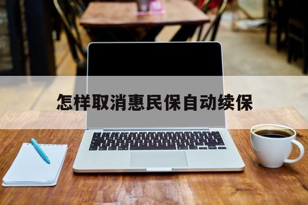 最新怎样取消惠民保自动续保方法分析(最方便真实的新昌怎样取消惠民保自动续保业务方法)