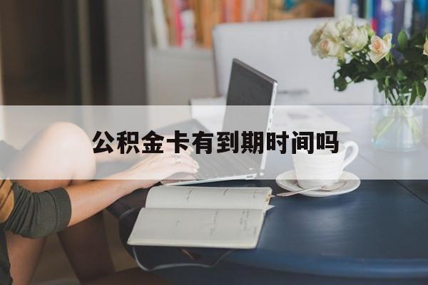 最新公积金卡有到期时间吗方法分析(最方便真实的新昌公积金卡有有效期吗方法)