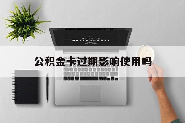 最新公积金卡过期影响使用吗方法分析(最方便真实的新昌公积金卡过期影响使用吗怎么办方法)