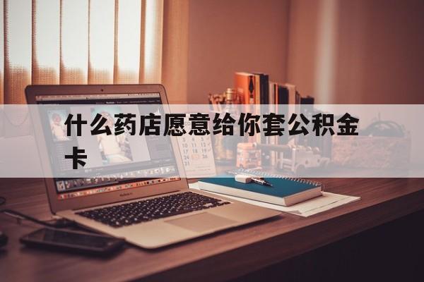 最新什么药店愿意给你套公积金卡方法分析(最方便真实的新昌什么药店愿意给你套公积金卡的钱方法)