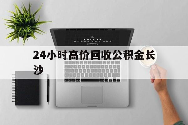 最新24小时高价回收公积金长沙方法分析(最方便真实的新昌长沙公积金n方法)